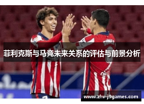 菲利克斯与马竞未来关系的评估与前景分析