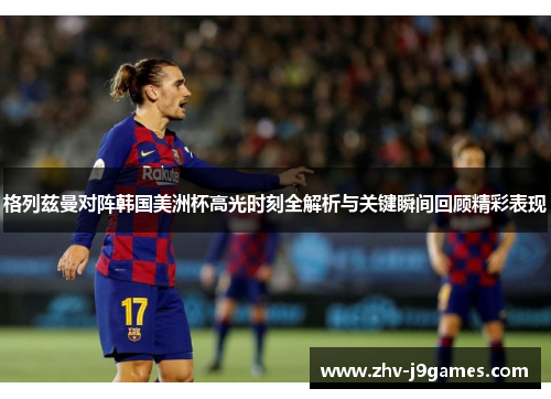 格列兹曼对阵韩国美洲杯高光时刻全解析与关键瞬间回顾精彩表现