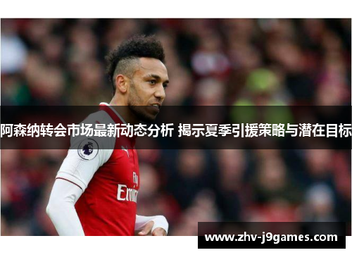 阿森纳转会市场最新动态分析 揭示夏季引援策略与潜在目标